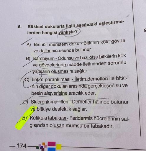 6.
Bitkisel dokularla ilgili aşağıdaki eşleştirme-
lerden hangisi yanlıştır?
g
A) Birincil meristem doku - Bitkinin kök, gövde
ve dallarının ucunda bulunur
B) Kambiyum - Odunsu ve bazı otsu bitkilerin kök
ve gövdelerinde madde iletiminden sorumlu
yapıların