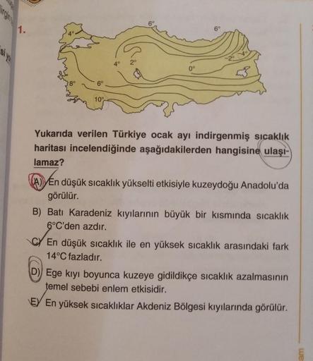 60
1.
6°
4°
20
2.
6°
10°
Yukarıda verilen Türkiye ocak ayı indirgenmiş sıcaklık
haritası incelendiğinde aşağıdakilerden hangisine ulaşı-
lamaz?
(A) En düşük sıcaklık yükselti etkisiyle kuzeydoğu Anadolu'da
görülür.
B) Batı Karadeniz kıyılarının büyük bir k