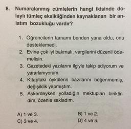 8. Numaralanmış cümlelerin hangi ikisinde do-
laylı tümleç eksikliğinden kaynaklanan bir an-
latım bozukluğu vardır?
1. Öğrencilerin tamamı benden yana oldu, onu
desteklemedi.
2. Evine çok iyi bakmalı, vergilerini düzenli öde-
melisin.
3. Gazetedeki yazılarını ilgiyle takip ediyorum ve
yararlanıyorum.
4. Kitaptaki öykülerin bazılarını beğenmemiş,
değişiklik yapmıştım.
5. Askerdeyken yolladığın mektupları biriktir-
dim, özenle sakladım.
A) 1 ve 3.
C) 3 ve 4.
B) 1 ve 2.
D) 4 ve 5.