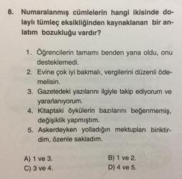 8. Numaralanmış cümlelerin hangi ikisinde do-
laylı tümleç eksikliğinden kaynaklanan bir an-
latım bozukluğu vardır?
1. Öğrencilerin tamamı benden yana oldu, onu
desteklemedi.
2. Evine çok iyi bakmalı, vergilerini düzenli öde-
melisin.
3. Gazetedeki yazılarını ilgiyle takip ediyorum ve
yararlanıyorum.
4. Kitaptaki öykülerin bazılarını beğenmemiş,
değişiklik yapmıştım.
5. Askerdeyken yolladığın mektupları biriktir-
dim, özenle sakladım.
A) 1 ve 3.
C) 3 ve 4.
B) 1 ve 2.
D) 4 ve 5.
