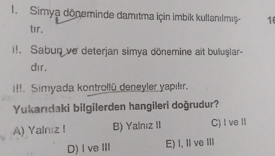 1.
Simya döneminde damıtma için imbik kullanılmış.
16
tır.
i!. Sabun ve deterjan simya dönemine ait buluşlar-
dır.
!!. Simyada kontrollü deneyler yapılır.
Yukarıdaki bilgilerden hangileri doğrudur?
A) Yalnız! B) Yalnız ||
C) i vell
E) I, II ve III
D) I ve