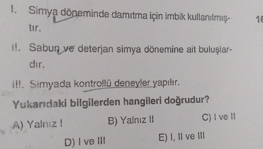 1.
Simya döneminde damıtma için imbik kullanılmış.
16
tır.
i!. Sabun ve deterjan simya dönemine ait buluşlar-
dır.
!!. Simyada kontrollü deneyler yapılır.
Yukarıdaki bilgilerden hangileri doğrudur?
A) Yalnız! B) Yalnız ||
C) i vell
E) I, II ve III
D) I ve 