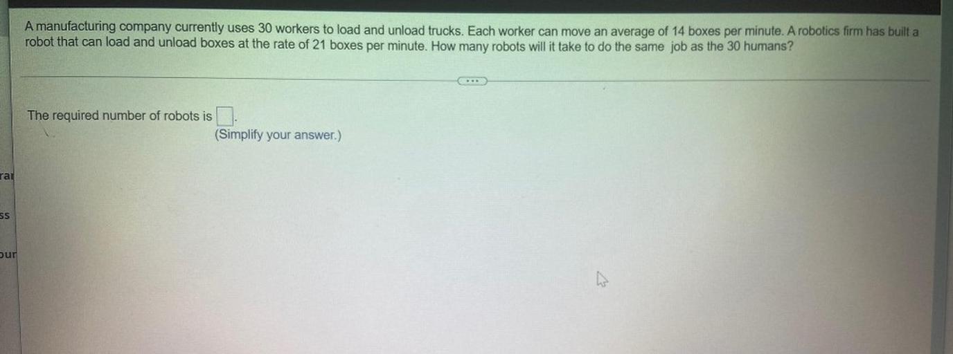A manufacturing company currently uses 30 workers to load and unload trucks. Each worker can move an average of 14 boxes per minute. A robotics firm has built a
robot that can load and unload boxes at the rate of 21 boxes per minute. How many robots will it take to do the same job as the 30 humans?
The required number of robots is
(Simplify your answer.)
rai
SS
bur
h
