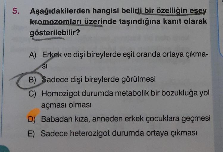 5. Aşağıdakilerden hangisi belikli bir özelliğin esey
kromozomları üzerinde taşındığına kanıt olarak
gösterilebilir?
A) Erkek ve dişi bireylerde eşit oranda ortaya çıkma-
SI
B) Sadece dişi bireylerde görülmesi
C) Homozigot durumda metabolik bir bozukluğa y