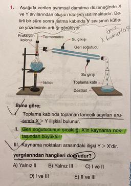1. Aşağıda verilen ayrımsal damıtma düzeneğinde X
ve Y sıvılarından oluşan karişım ısıtılmaktadır. Be-
lirli bir süre sonra ısıtma kabında
ce yüzdesinin arttığı
görülüyor.
Fraksiyon
Termometre
kolonu
Su çıkışı
SIVIsinin kütle-
inca
X buhalass
Geri soğutucu
Su girişi
Isıtıcı
Toplama kabi
Destilat
Buna
Buna göre;
Toplama kabında toplanan tanecik sayıları ara-
sinda X > Y ilişkisi bulunur.
II. Geri soğutucunun sıcaklığı X'in kaynama nok-
tasından büyüktür.
III. Kaynama noktaları arasındaki ilişki Y > X'dir.
yargılarından hangileri doğrudur?
A) Yalnız II
B) Yalnız III
C) I ve II
D) I ve III
din Yaraları
E) II ve III