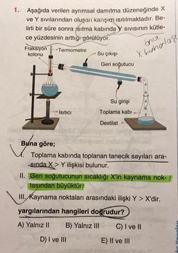 1. Aşağıda verilen ayrımsal damıtma düzeneğinde X
ve Y sıvılarından oluşan karişım ısıtılmaktadır. Be-
lirli bir süre sonra ısıtma kabında
ce yüzdesinin arttığı
görülüyor.
Fraksiyon
Termometre
kolonu
Su çıkışı
SIVIsinin kütle-
inca
X buhalass
Geri soğutucu
Su girişi
Isıtıcı
Toplama kabi
Destilat
Buna
Buna göre;
Toplama kabında toplanan tanecik sayıları ara-
sinda X > Y ilişkisi bulunur.
II. Geri soğutucunun sıcaklığı X'in kaynama nok-
tasından büyüktür.
III. Kaynama noktaları arasındaki ilişki Y > X'dir.
yargılarından hangileri doğrudur?
A) Yalnız II
B) Yalnız III
C) I ve II
D) I ve III
din Yaraları
E) II ve III
