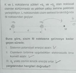 K ve L noktalarına yükleri +9, ve +q, olan noktasal
cisimler sürtünmesiz ve yalıtkan yatay zemine şekildeki
yerleştiriliyor. L noktasındaki cisim serbest bırakıldığında
M noktasından geçiyor.
q
+01
2
d
K
L
M
Buna göre, cisim M noktasına gelinceye kadar
geçen sürede;
L Sistemin potansiyel enerjisi azalır. V
II. Cisimlerin birbirine uyguladıkları elektrostatik itme
kuvveti azalır. V
4, yüklü cismin kinetik enerjisi artar.
yargılarından hangileri doğrudur?