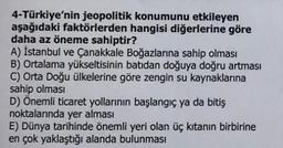 4-Türkiye'nin jeopolitik konumunu etkileyen
aşağıdaki faktörlerden hangisi diğerlerine göre
daha az öneme sahiptir?
A) İstanbul ve Çanakkale Boğazlarına sahip olması
B) Ortalama yükseltisinin batıdan doğuya doğru artması
C) Orta Doğu ülkelerine göre zengin su kaynaklarına
sahip olması
D) Önemli ticaret yollarının başlangıç ya da bitiş
noktalarında yer alması
E) Dünya tarihinde önemli yeri olan üç kıtanın birbirine
en çok yaklaştığı alanda bulunması