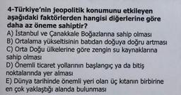 4-Türkiye'nin jeopolitik konumunu etkileyen
aşağıdaki faktörlerden hangisi diğerlerine göre
daha az öneme sahiptir?
A) İstanbul ve Çanakkale Boğazlarına sahip olması
B) Ortalama yükseltisinin batıdan doğuya doğru artması
C) Orta Doğu ülkelerine göre zengin su kaynaklarına
sahip olması
D) Önemli ticaret yollarının başlangıç ya da bitiş
noktalarında yer alması
E) Dünya tarihinde önemli yeri olan üç kıtanın birbirine
en çok yaklaştığı alanda bulunması
