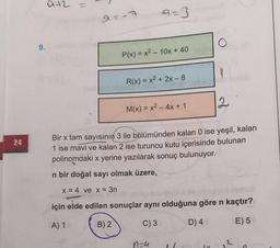 a+2 =
a=3
O
9.
P(x) = x2 - 10x + 40
9
R(x) = x2 + 2x - 8
12
M(x) = x2 - 4x + 1
24
Bir x tam sayısının 3 ile bölümünden kalan 0 ise yeşil, kalan
1 ise mavi ve kalan 2 ise turuncu kutu içerisinde bulunan
polinomdaki x yerine yazılarak sonuç bulunuyor.
n bir doğal sayı olmak üzere,
x = 4 ve x = 3n
için elde edilen sonuçlar aynı olduğuna göre n kaçtır?
A) 1
B) 2
C) 3
D) 4
E) 5
n-4