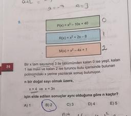 a+2 =
a=3
O
9.
P(x) = x2 - 10x + 40
9
R(x) = x2 + 2x - 8
12
M(x) = x2 - 4x + 1
24
Bir x tam sayısının 3 ile bölümünden kalan 0 ise yeşil, kalan
1 ise mavi ve kalan 2 ise turuncu kutu içerisinde bulunan
polinomdaki x yerine yazılarak sonuç bulunuyor.
n bir doğal sayı olmak üzere,
x = 4 ve x = 3n
için elde edilen sonuçlar aynı olduğuna göre n kaçtır?
A) 1
B) 2
C) 3
D) 4
E) 5
n-4
