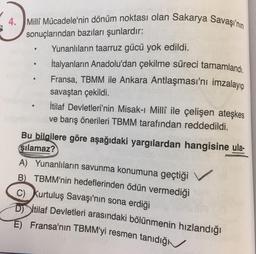 4. Milli Mücadele'nin dönüm noktası olan Sakarya Savaşı'nın
sonuçlarından bazıları şunlardır:
Yunanlıların taarruz gücü yok edildi.
İtalyanların Anadolu'dan çekilme süreci tamamlandı.
Fransa, TBMM ile Ankara Antlaşması'nı imzalayıp
savaştan çekildi.
İtilaf Devletleri'nin Misak-ı Millî ile çelişen ateşkes
ve barış önerileri TBMM tarafından reddedildi.
Bu
bilgilere göre aşağıdaki yargılardan hangisine ula-
şılamaz?
A) Yunanlıların savunma konumuna geçtiği
B) TBMM'nin hedeflerinden ödün vermediği
C) Kurtuluş Savaşı'nın sona erdiği
Ditilaf Devletleri arasındaki bölünmenin hızlandığı
E) Fransa'nın TBMM'yi resmen tanıdığı
v
