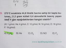 142
014
1
9. 273°C sıcaklıkta 44,8 litrelik hacme sahip bir kapta bu-
lunan, 11,2 gram kütleli 0,4 atmosferlik basınç yapan
ideal X gazı aşağıdakilerden hangisi olabilir?
(H: 1 g/mol, He: 4 g/mol, C: 12 g/mol, N: 14 g/mol, O: 16 g/mol,
F: 19 g/mol)
A) CH. B) He
C) O2
D) NO
E) F
www.aydinyayinlari.com.tr