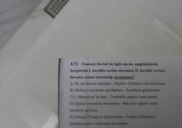 17) Osmanlı Devleti ile ilgili olarak, aşağıdakilerin
hangisinde 1. öncülde verilen durumun II. öncülde verilen
duruma ortam hazırladığı söylenemez?
A) İlk dış borcun alınması - Düyûn-1 Umůmiye'nin kurulması
B) Merkezi otoritenin zayıflaması - Ayanların güçlenmesi
C) I. Meşrutiyet'in ilanı - Teokratik yapının sona ermesi
D) Eğitim sisteminin bozulması - Batı tarzı eğitim veren
okulların açılması
E) Yeniçeri Ocağının kaldırılması - Asakir-i Mansure-i
Muhammediye ordusunun kurulması