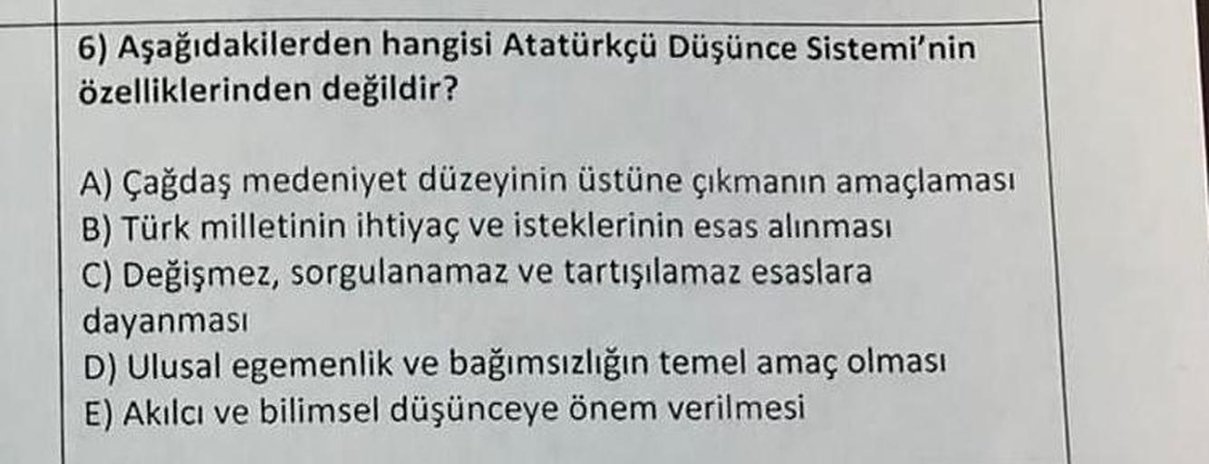 6) Aşağıdakilerden hangisi Atatürkçü Düşünce Sistemi'nin
özelliklerinden değildir?
A) Çağdaş medeniyet düzeyinin üstüne çıkmanın amaçlaması
B) Türk milletinin ihtiyaç ve isteklerinin esas alınması
C) Değişmez, sorgulanamaz ve tartışılamaz esaslara
dayanmas