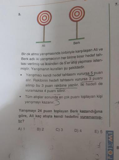 7.
5.
Berk
Ali
Bir ok atma yarışmasında birbiriyle karşılaşan Ali ve
Berk adlı iki yarışmacının her birine birer hedef tah-
tası verilmiş ve ikisinden de 5'er atış yapması isten-
miştir. Yarışmanın kuralları şu şekildedir
.
Yarışmacı kendi hedef tahtasını