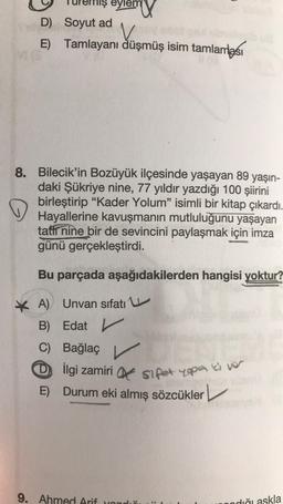 eylem
D) Soyut ad
V
E) Tamlayanı düşmüş isim tamlaması
8. Bilecik'in Bozüyük ilçesinde yaşayan 89 yaşın-
daki Şükriye nine, 77 yıldır yazdığı 100 şiirini
birleştirip "Kader Yolum” isimli bir kitap çıkardı.
Hayallerine kavuşmanın mutluluğunu yaşayan
tatir nine bir de sevincini paylaşmak için imza
günü gerçekleştirdi.
Bu parçada aşağıdakilerden hangisi yoktur?
* A) Unvan sifati u
B) Edat
Edat v r
C) Bağlaç
D D ilgi zamiri sipet ega a ver
E) Durum eki almış sözcükler
9. Ahmed Arif you
nodiği askla
