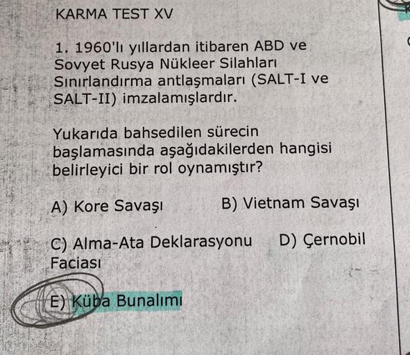 KARMA TEST XV
1. 1960'li yıllardan itibaren ABD ve
Sovyet Rusya Nükleer silahları
Sınırlandırma antlaşmaları (SALT-I ve
SALT-II) imzalamışlardır.
Yukarıda bahsedilen sürecin
başlamasında aşağıdakilerden hangisi
belirleyici bir rol oynamıştır?
A) Kore Savaş