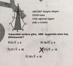 8
K
H
G
E
D
ABCDEF düzgün altigen
EDGH kare
HGK eşkenar üçgen
|ABI = 6 birim
F
C
A 'B
6
Yukarıdaki verilere göre, ABK üçgeninin alanı kaç
birimkaredir?
A) 973 +9
B) 18V3 +9
C) 27/3 + 36
2773 + 18
E) 36V3 + 18