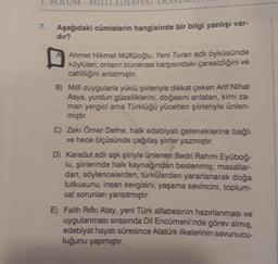 1. BOLU
EDEBT
7.
Aşağıdaki cümlelerin hangisinde bir bilgi yanlışı var-
dir?
Ahmet Hikmet Müftüoğlu, Yeni Turan adlı öyküsünde
köylüleri
, onların bürokrasi karşısındaki çaresizliğini ve
cahilliğini anlatmıştır.
B) Milli duygularla yüklü şiirleriyle dikkat çeken Arif Nihat
Asya, yurdun güzelliklerini, doğasını anlatan, kimi za-
man yergici ama Türklüğü yücelten şiirleriyle ünlen-
miştir.
C) Zeki Ömer Defne, halk edebiyatı geleneklerine bağlı
ve hece ölçüsünde çağdaş şiirler yazmıştır.
D) Karadut adlı aşk şiiriyle ünlenen Bedri Rahmi Eyüboğ-
lu, şiirlerinde halk kaynağından beslenmiş; masallar-
dan, söylencelerden, türkülerden yararlanarak doğa
tutkusunu, insan sevgisini, yaşama sevincini, toplum-
sal sorunları yansıtmıştır.
E) Falih Rifki Atay, yeni Türk alfabesinin hazırlanması ve
uygulanması sırasında Dil Encümeni'nde görev almış,
edebiyat hayatı süresince Atatürk ilkelerinin savunucu-
luğunu yapmıştır.
