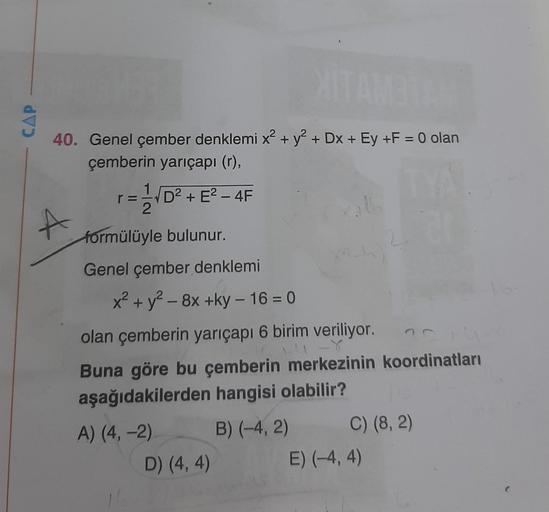 CAP
re
2
40. Genel çember denklemi x² + y2 +Dx + Ey +F = 0 olan
çemberin yarıçapi (r),
= VD2 + E2 - 4F
+
formülüyle bulunur.
Genel çember denklemi
x2 + y2 - 8x +ky - 16 = 0
olan çemberin yarıçapı 6 birim veriliyor.
Buna göre bu çemberin merkezinin koordina