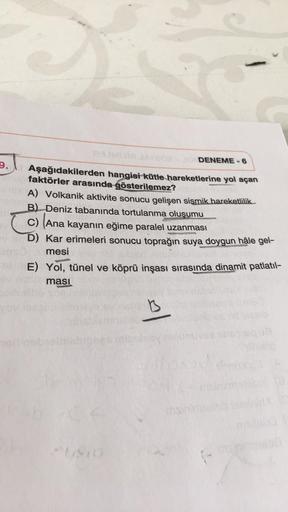 11
9.
DENEME - 6
Aşağıdakilerden hangisi kütle hareketlerine yol açan
faktörler arasında gösterilemez?
A) Volkanik aktivite sonucu gelişen sismik hareketlilik
B) Deniz tabanında tortulanma oluşumu
C) Ana kayanın eğime paralel uzanması
D) Kar erimeleri sonu