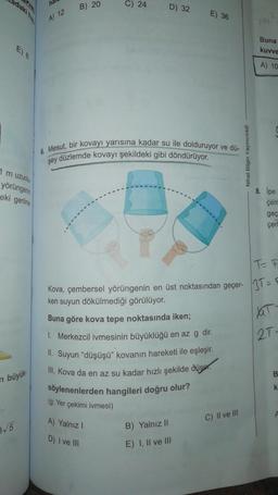 adaki he
ha
B) 20
C) 24
D) 32
E) 36
A) 12
Buna
kuvve
A) 10
6. Mesut, bir kovayı yarısına kadar su ile dolduruyor ve dü-
şey düzlemde kovayı şekildeki gibi döndürüyor.
Nihat Bilgin Yayıncılık
1 m uzunlu
yörüngerin
eki gerilme
8. İpe
çer
geç
çerl
IT
Kova, çembersel yörüngenin en üst noktasından geçer- 3T =
ken suyun dökülmediği görülüyor.
Buna göre kova tepe noktasında iken;
1. Merkezcil ivmesinin büyüklüğü en az g dir.
II. Suyun “düşüşü" kovanın hareketi ile eşleşir.
III. Kova da en az su kadar hızlı şekilde düser.
söylenenlerden hangileri doğru olur?
2T-
B.
O
n büyük
k
(g: Yer çekimi ivmesi)
C) II ve III
3/5
A) Yalnız!
D) I ve III
B) Yalnız II
E) I, II ve III