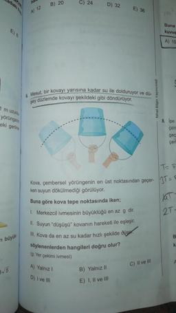 adaki he
ha
B) 20
C) 24
D) 32
E) 36
A) 12
Buna
kuvve
A) 10
6. Mesut, bir kovayı yarısına kadar su ile dolduruyor ve dü-
şey düzlemde kovayı şekildeki gibi döndürüyor.
Nihat Bilgin Yayıncılık
1 m uzunlu
yörüngerin
eki gerilme
8. İpe
çer
geç
çerl
IT
Kova, çembersel yörüngenin en üst noktasından geçer- 3T =
ken suyun dökülmediği görülüyor.
Buna göre kova tepe noktasında iken;
1. Merkezcil ivmesinin büyüklüğü en az g dir.
II. Suyun “düşüşü" kovanın hareketi ile eşleşir.
III. Kova da en az su kadar hızlı şekilde düser.
söylenenlerden hangileri doğru olur?
2T-
B.
O
n büyük
k
(g: Yer çekimi ivmesi)
C) II ve III
3/5
A) Yalnız!
D) I ve III
B) Yalnız II
E) I, II ve III
