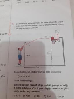 D) 13
A
) 10
e
navigasyon
Sekilde basket atarken en fazla 2,4 metre yüksekliğe ulasan
bir basketbolcunun yerden 3 metre yükseklikteki bir potaya
faul atışı atma anı verilmiştir.
* kaç bi-
f(x)
5
3 m
2,4 m
3 m
Basketbol topunun izlediği yolun x'e bağlı fonksiyonu
f(x) = -x2 + mx
göre,
olarak modellenmiştir.
Basketbolcunun basket attığı andaki potaya uzaklığı
3 metre olduğuna göre, topun ulaştığı maksimum yük-
seklik yerden kaç metredir?
A) 4,56
B) 4,24
C) 4,8
D) 5,56
E) 4,96