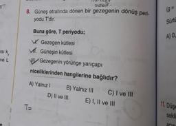 11
(g
olablit
8. Güneş etrafında dönen bir gezegenin dönüş peri-
yodu T'dir.
Sürtd
A) 0,
isi ky
ve L
Buna göre, T periyodu;
W. Gezegen kütlesi
Mr. Güneşin kütlesi
Gezegenin yörünge yarıçapı
niceliklerinden hangilerine bağlıdır?
A) Yalnız 1
B) Yalnız III C) I ve III
D) II ve III E) I, II ve 111
11. Düşe
TE
0
1
sekli
acie
