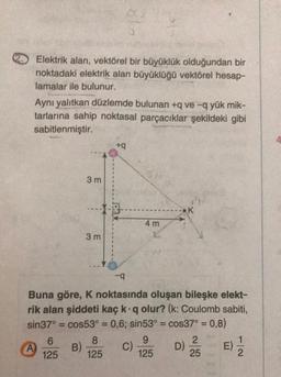 Elektrik alan, vektörel bir büyüklük olduğundan bir
noktadaki elektrik alan büyüklüğü vektörel hesap-
lamalar ile bulunur.
Aynı yalıtkan düzlemde bulunan +q ve -q yük mik-
tarlarına sahip noktasal parçacıklar şekildeki gibi
sabitlenmiştir.
+
3 m
K
4 m
3 m
-9
Buna göre, K noktasında oluşan bileşke elekt-
rik alan şiddeti kaç kq olur? (k: Coulomb sabiti,
sin37° = cos53° = 0,6; sin53º = cos37° = 0,8)
6
8
9
2
1
A) B)
C)
D)
E)
125 125
125
25
2