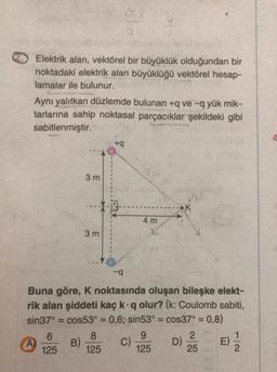 Elektrik alan, vektörel bir büyüklük olduğundan bir
noktadaki elektrik alan büyüklüğü vektörel hesap-
lamalar ile bulunur.
Aynı yalıtkan düzlemde bulunan +q ve -q yük mik-
tarlarına sahip noktasal parçacıklar şekildeki gibi
sabitlenmiştir.
+
3 m
K
4 m
3 m
-9
Buna göre, K noktasında oluşan bileşke elekt-
rik alan şiddeti kaç kq olur? (k: Coulomb sabiti,
sin37° = cos53° = 0,6; sin53º = cos37° = 0,8)
6
8
9
2
1
A) B)
C)
D)
E)
125 125
125
25
2
