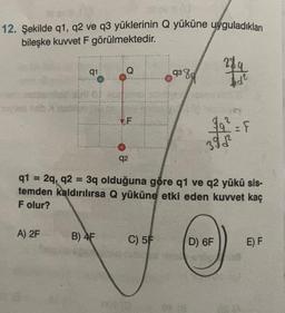 12. Şekilde q1, q2 ve q3 yüklerinin Q yüküne uyguladıkları
bileşke kuwet F görülmektedir.
289
Q
9380
q1
id?
F
99² = F
392²
q2
q1 = 2q, q2 = 3q olduğuna göre q1 ve q2 yükü sis-
temden kaldırılırsa Q yüküne etki eden kuvvet kaç
F olur?
A) 2F
B) 4F
C) 5F
D) OF
E) F
