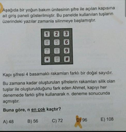 Aşağıda bir yoğun bakım ünitesinin şifre ile açılan kapısına
ait giriş paneli gösterilmiştir. Bu panelde kullanılan tuşların
üzerindeki yazılar zamanla silinmeye başlamıştır.
1
2 3
9
#
Kapı şifresi 4 basamaklı rakamları farklı bir doğal sayıdır.
Bu zamana 