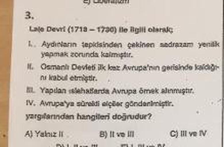 3.
Lale Devri (1718-1730) lle ligili olarak
h. Aydınların tepkisinden çekinen sadrazam yenilik
yapmak zorunda kalmır.
16. Osmanlı Devleti ilk kez Avrupa'nın gerisinde kar
ni kabul etmiştir.
AL Yapdan hallarda Avrupa omek alinmutir.
IV. Avrupa'ya säraldi el