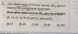 3. 2,24 litrelik kapta 273°C'de bulunan NO, gazının
basıncı 760 cmHg olarak ölçülmüştür.
Buna göre, kapta bulunan NO, gazı kaç gramdir?
(N: 14, O: 16, R: 22,4/273 L.atm/mol-K)
A) 23
B) 46
C) 69
D) 92
E) 184
WWW mireivinlaram