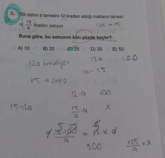 5.
Bir satici a tanesini 12 liradan aldığı malların tanesi-
15
liradan satıyor.
ni
120 -15
a
Buna göre, bu satıcının kârı yüzde kaçtır?
A) 10 B) 20
C) 25
D) 30
E) 50
LOD
12a
12a + maliyet
12a-15
15 satis
12.9
100
15-129
x
olu
J
.a
xa
9.18.19
d
a
125 eX )
S