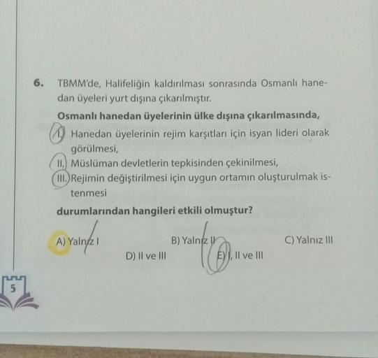 6.
TBMM'de, Halifeliğin kaldırılması sonrasında Osmanlı hane-
dan üyeleri yurt dışına çıkarılmıştır.
Osmanlı hanedan üyelerinin ülke dışına çıkarılmasında,
1. Hanedan üyelerinin rejim karşıtları için isyan lideri olarak
görülmesi,
II.) Müslüman devletlerin