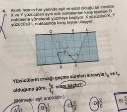 4. Akıntı hızının her yerinde eşit ve sabit olduğu bir ırmakta
X ve Y yüzücüleri aynı adli noktalardan karşı kıyıdaki O
noktasına yönelerek yüzmeye başlıyor. X yüzücüsü K, Y
yüzücüsü L noktasında karşı kıyıya ulaşıyor.
o
K
X
Y
Yüzücülerin ırmağı geçme süreleri sırasıyla ty vety
olduğuna göre,
tx
oranı kactır?
ty
(Bölmeler eşit aralıklıdır.)
1
2
B)
(D)
E)
3
0
2
E
ON
