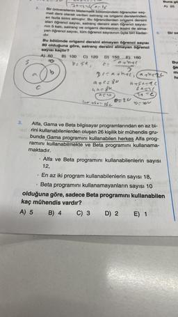 Bir sa
Buna go
Jonas
A) 25
2
Bir Universitenin Matematik boldimündeki öğrenciler seg
meli ders olarak verilen satranç ve origami derslerinden
en fazla birini almıştır. Bu öğrencilerden origami dersini
alan öğrenci sayısı, satranç dersini alan öğrenci sayıst-
nin 5 kati, satranç ve origami derslerinin ikisini de alma-
yan öğrenci sayısı, tüm öğrenci sayısının üçte biri kadar-
dir
Bu bölümde origami dersini almayan öğrenci sayısı
80 olduğuna göre, satranç dersini almayan öğrenci
sayısı kaçtır?
A) 60 B) 100 C) 120 D) 150 E) 160
b=sa,
Bu
other
ğe
2
m:
Decachée, anche
he
atsarac
ban
act
Torc
blou
5
C
a+c=80
was gu
lurtho- 16c
O=20
3.
Alfa, Gama ve Beta bilgisayar programlarından en az bi-
rini kullanabilenlerden oluşan 26 kişilik bir mühendis gru-
bunda Gama programını kullanabilen herkes Alfa prog-
ramını kullanabilmekte ve Beta programını kullanama-
maktadır.
Alfa ve Beta programını kullanabilenlerin sayısı
12,
En az iki program kullanabilenlerin sayısı 18,
Beta programını kullanamayanların sayısı 10
olduğuna göre, sadece Beta programını kullanabilen
kaç mühendis vardır?
A) 5 B) 4
C) 3 D) 2 E) 1