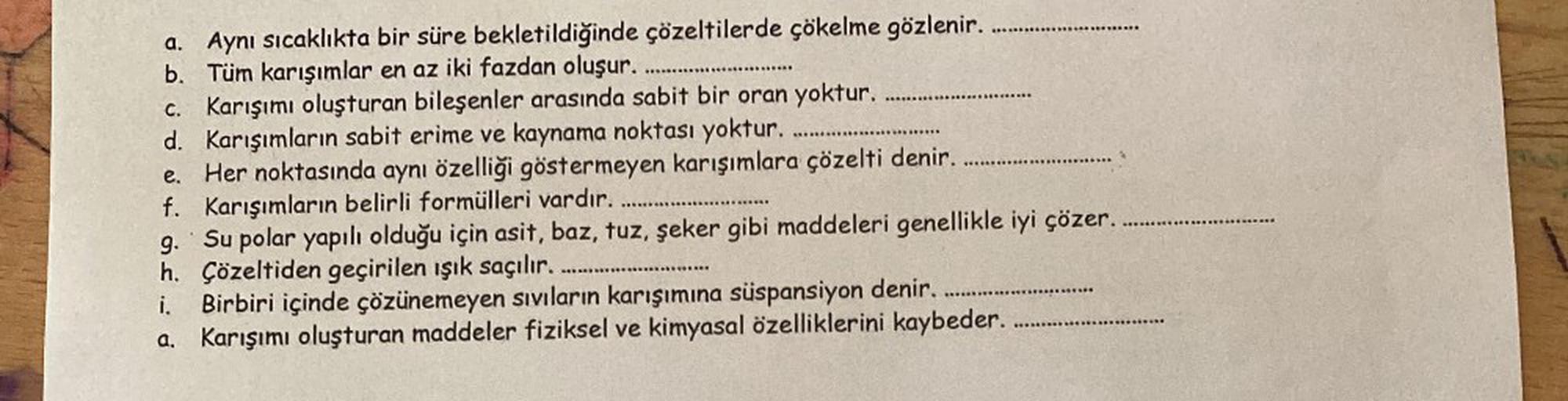 a. Aynı sıcaklıkta bir süre bekletildiğinde çözeltilerde çökelme gözlenir.
b. Tüm karışımlar en az iki fazdan oluşur. .....
C. Karışımı oluşturan bileşenler arasında sabit bir oran yoktur.
d. Karışımların sabit erime ve kaynama noktası yoktur.
e. Her nokta