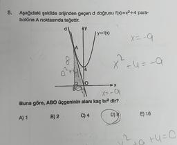 5.
Aşağıdaki şekilde orijinden geçen d doğrusu f(x)=x2+4 para-
d
bolüne A noktasında teğettir.
d
AY
f y=fx)
X=-9
A
2.
X +u = -a
x²+u =
+
X=-9
Buna göre, ABO üçgeninin alanı kaç bra dir?
A) 1
B) 2
C) 4
E) 16
2
tatu=0
