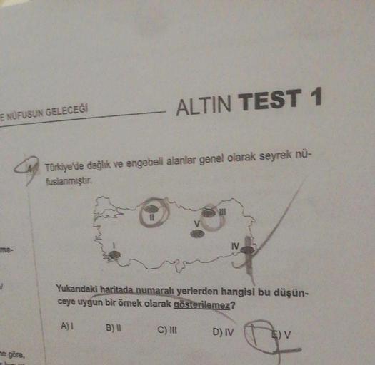 ALTIN TEST 1
E NÜFUSUN GELECEĞİ
Q
Türkiye'de dağlık ve engebeli alanlar genel olarak seyrek nu-
fusianmıştır
IV
Yukandaki haritada numaralı yerlerden hangisi bu düşün-
ceye uygun bir örnek olarak gösterilemez?
A)
B) II
C) IN
D)
E) V
ne göre,