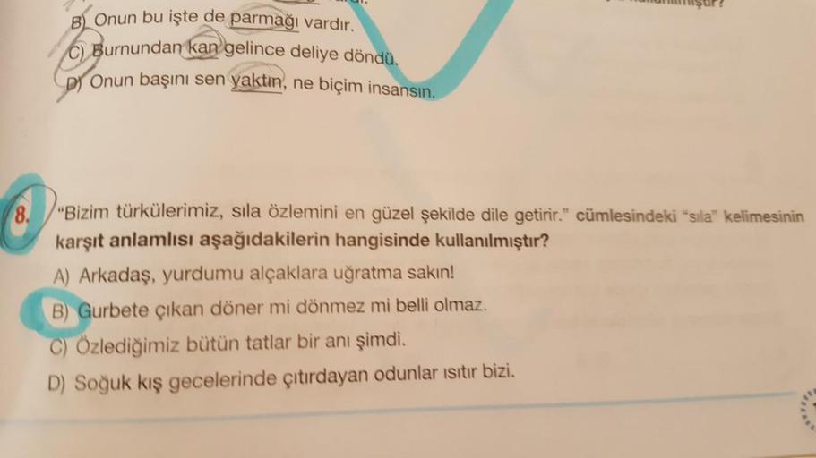 mşur?
B) Onun bu işte de parmağı vardır.
C) Burnundan kan gelince deliye döndü.
Dj Onun başını sen yaktın, ne biçim insansın.
8.
"Bizim türkülerimiz, sila özlemini en güzel şekilde dile getirir." cümlesindeki "sila" kelimesinin
karşıt anlamlısı aşağıdakile