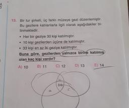 13. Bir tur şirketi, üç farklı müzeye gezi düzenlemiştir.
Bu gezilere katılanlarla ilgili olarak aşağıdakiler bi-
linmektedir.
. Her bir geziye 30 kişi katılmıştır.
• 10 kişi gezilerden üçüne de katılmıştır.
• 33 kişi en az iki geziye katılmıştır.
Buna göre, gezilerden yalnızca birine katılmış
olan kaç kişi vardır?
i
A) 10
B) 11
C) 12
D) 13
E) 14
1o
a
