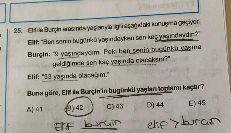 1
25. Elif ile Burçin arasında yaşlarıyla ilgili aşağıdaki konuşma geçiyor.
Elif: “Ben senin bugünkü yaşındayken sen kaç yaşındaydın?"
Burçin: "9 yaşındaydım. Peki ben senin bugünkü yaşına
geldiğimde sen kaç yaşında olacaksın?"
Elif: "33 yaşında olacağım.”