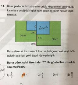 11. Kare şeklinde iki bahçenin ortak köşelerinin bulunduğu
kısımlara aşağıdaki gibi kare şeklinde birer havuz yaptı-
rılmıştır.
thath
2m
30 m2
(?X
50 m2
2mi
Bahçelere ait bazı uzunluklar ve bahçelerdeki yeşil böl-
gelerin alanları şekil üzerinde verilmiştir.
Buna göre, şekil üzerinde "?" ile gösterilen uzunluk
kaç metredir?
9
A)
C)
B) 3
7
2
D) 4
E)
