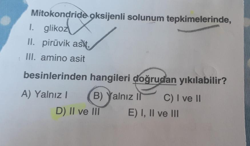 Mitokondride oksijenli solunum tepkimelerinde,
1. glikoz
II. pirüvik asit,
III. amino asit
besinlerinden hangileri doğrudan yıkılabilir?
A) Yalnız! B) Yalnız II C) I ve II
D) II ve III E) I, II ve III
