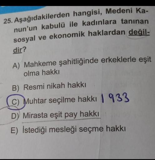 25. Aşağıdakilerden hangisi, Medeni Ka-
nun'un kabulü ile kadınlara tanınan
sosyal ve ekonomik haklardan değil-
dir?
A) Mahkeme şahitliğinde erkeklerle eşit
olma hakkı
B) Resmi nikah hakkı
(c) Muhtar seçilme hakkı 1933
D) Mirasta eşit pay hakkı
E) İstediği