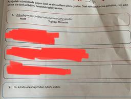altına da özel ad hâlini örnekteki gibi yazalım.
Aşağıdaki cümlelerde geçen özel ve cins adların altını çizelim. Özel adin altına cins ad hâlini, cins adın
1. Arkadaşım ile birlikte hafta sonu müzeyi gezdik.
Mert
Topkapı Müzesini
nuyor.
oruz
5.
Bu kitabı arkadaşımdan ödünç aldım.